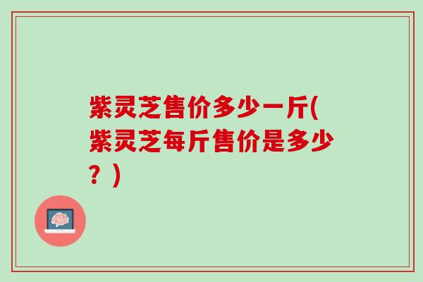 紫灵芝售价多少一斤(紫灵芝每斤售价是多少？)