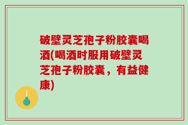 破壁灵芝孢子粉胶囊喝酒(喝酒时服用破壁灵芝孢子粉胶囊，有益健康)