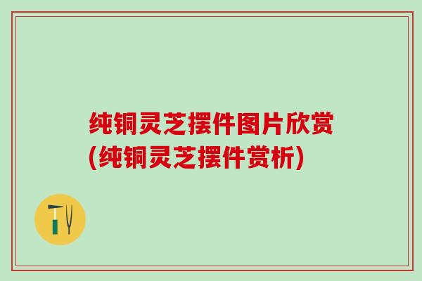 纯铜灵芝摆件图片欣赏(纯铜灵芝摆件赏析)
