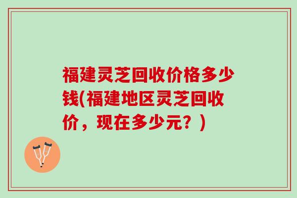 福建灵芝回收价格多少钱(福建地区灵芝回收价，现在多少元？)