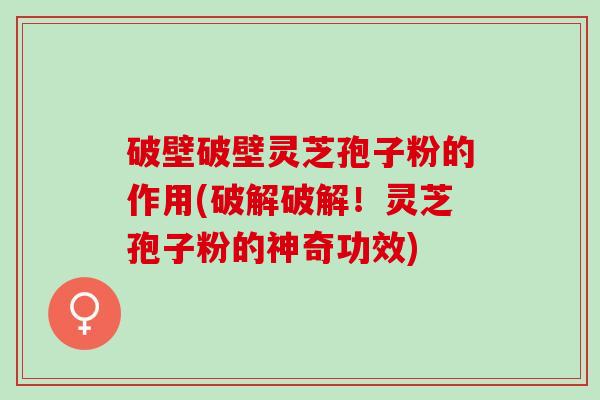 破壁破壁灵芝孢子粉的作用(破解破解！灵芝孢子粉的神奇功效)
