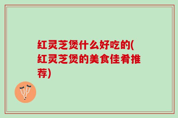 红灵芝煲什么好吃的(红灵芝煲的美食佳肴推荐)