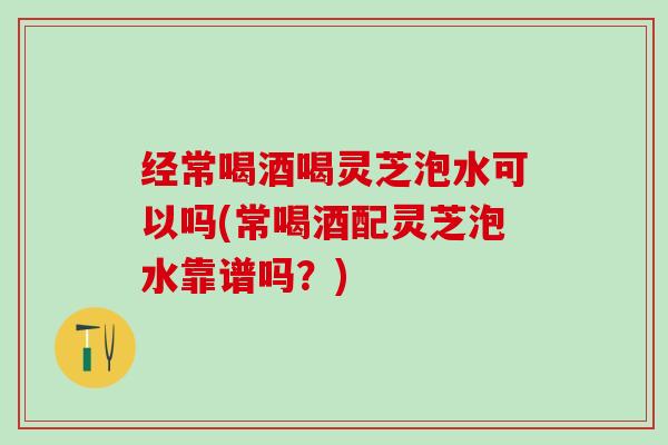 经常喝酒喝灵芝泡水可以吗(常喝酒配灵芝泡水靠谱吗？)