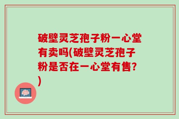 破壁灵芝孢子粉一心堂有卖吗(破壁灵芝孢子粉是否在一心堂有售？)