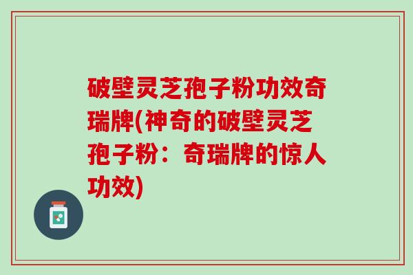破壁灵芝孢子粉功效奇瑞牌(神奇的破壁灵芝孢子粉：奇瑞牌的惊人功效)