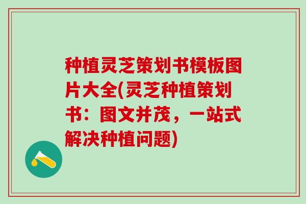 种植灵芝策划书模板图片大全(灵芝种植策划书：图文并茂，一站式解决种植问题)
