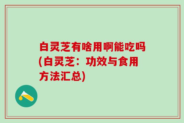 白灵芝有啥用啊能吃吗(白灵芝：功效与食用方法汇总)