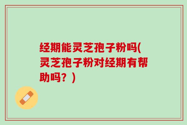 经期能灵芝孢子粉吗(灵芝孢子粉对经期有帮助吗？)