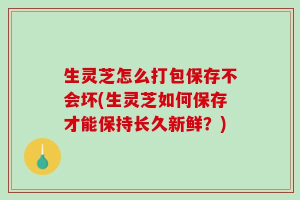 生灵芝怎么打包保存不会坏(生灵芝如何保存才能保持长久新鲜？)
