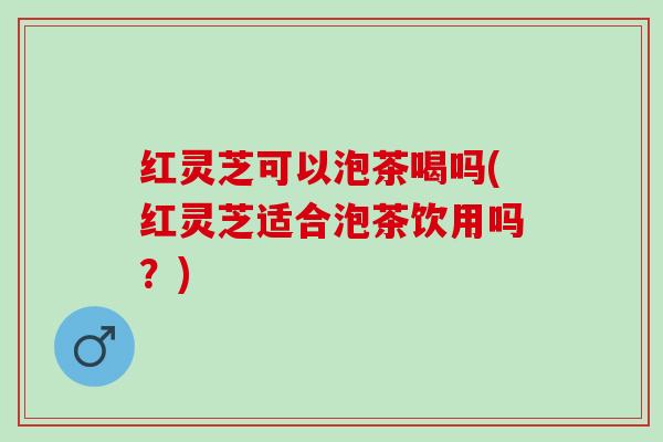 红灵芝可以泡茶喝吗(红灵芝适合泡茶饮用吗？)
