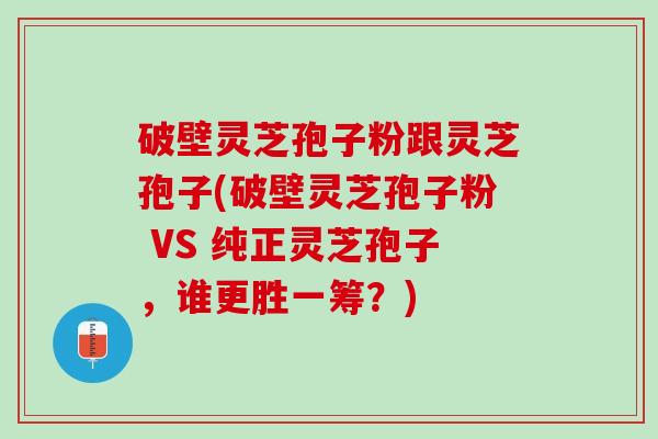 破壁灵芝孢子粉跟灵芝孢子(破壁灵芝孢子粉 VS 纯正灵芝孢子，谁更胜一筹？)