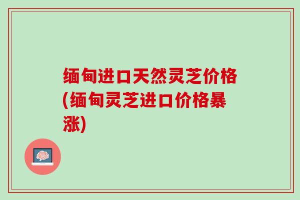 缅甸进口天然灵芝价格(缅甸灵芝进口价格暴涨)