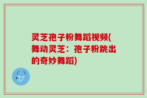 灵芝孢子粉舞蹈视频(舞动灵芝：孢子粉跳出的奇妙舞蹈)