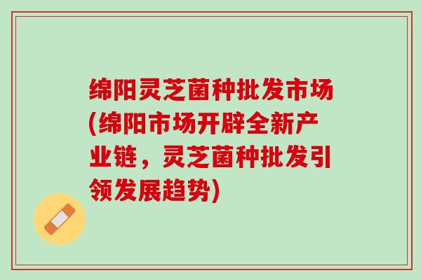 绵阳灵芝菌种批发市场(绵阳市场开辟全新产业链,灵芝菌种批发引领发展趋势) 绵阳灵芝菌种批发市场(绵阳市场开辟全新产业链,灵芝菌种批发引领发展趋势)