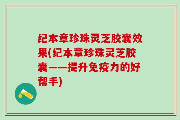 纪本章珍珠灵芝胶囊效果(纪本章珍珠灵芝胶囊——提升免疫力的好帮手)