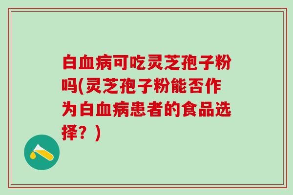 白血病可吃灵芝孢子粉吗(灵芝孢子粉能否作为白血病患者的食品选择？)