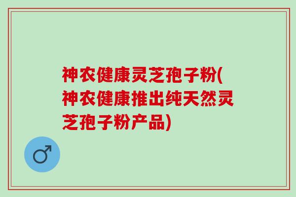 神农健康灵芝孢子粉(神农健康推出纯天然灵芝孢子粉产品)