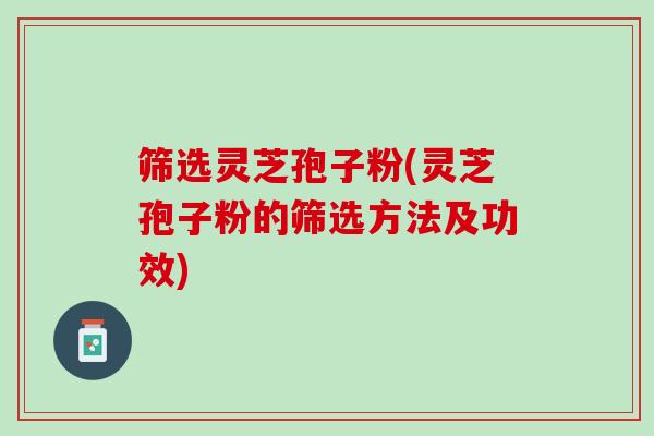 筛选灵芝孢子粉(灵芝孢子粉的筛选方法及功效) 筛选灵芝孢子粉(灵芝孢子粉的筛选方法及功效)