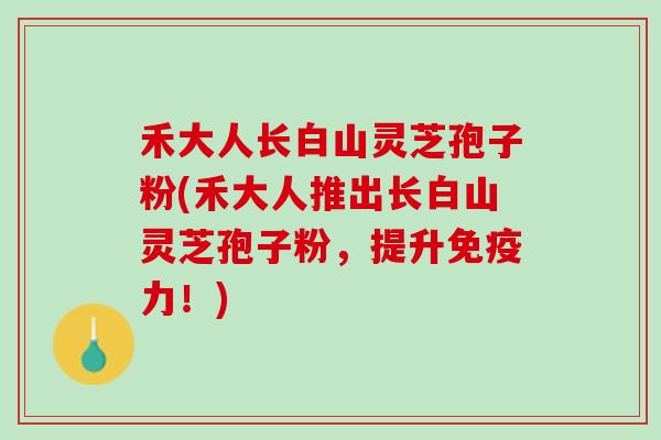 禾大人长白山灵芝孢子粉(禾大人推出长白山灵芝孢子粉，提升免疫力！)