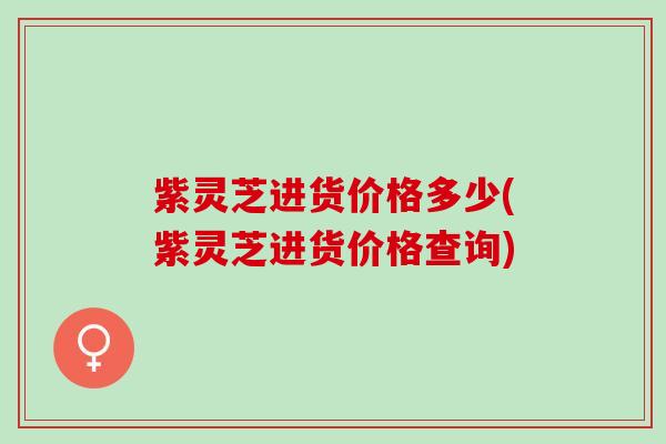 紫灵芝进货价格多少(紫灵芝进货价格查询)