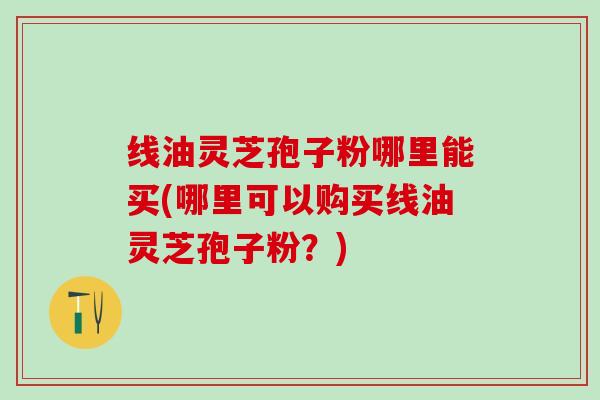 线油灵芝孢子粉哪里能买(哪里可以购买线油灵芝孢子粉？)