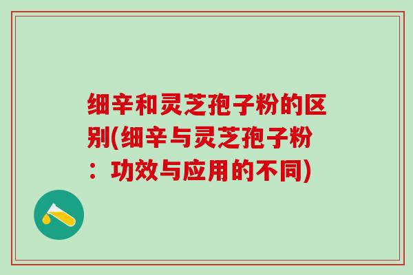 细辛和灵芝孢子粉的区别(细辛与灵芝孢子粉：功效与应用的不同)
