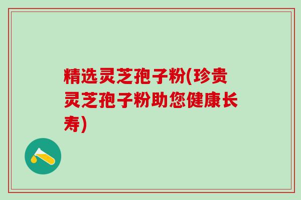 精选灵芝孢子粉(珍贵灵芝孢子粉助您健康长寿)