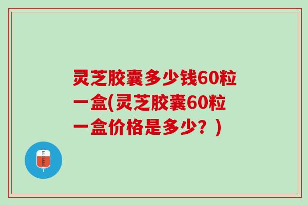 灵芝胶囊多少钱60粒一盒(灵芝胶囊60粒一盒价格是多少?) 灵芝胶囊多少钱60粒一盒(灵芝胶囊60粒一盒价格是多少?)