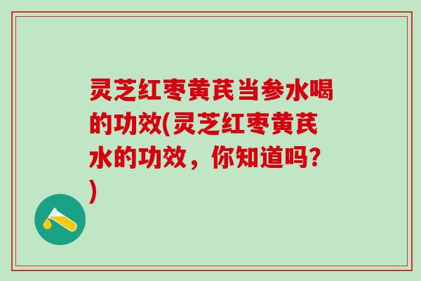 灵芝红枣黄芪当参水喝的功效(灵芝红枣黄芪水的功效，你知道吗？)