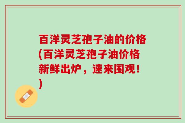百洋灵芝孢子油的价格(百洋灵芝孢子油价格新鲜出炉,速来围观!) 百洋灵芝孢子油的价格(百洋灵芝孢子油价格新鲜出炉,速来围观!)