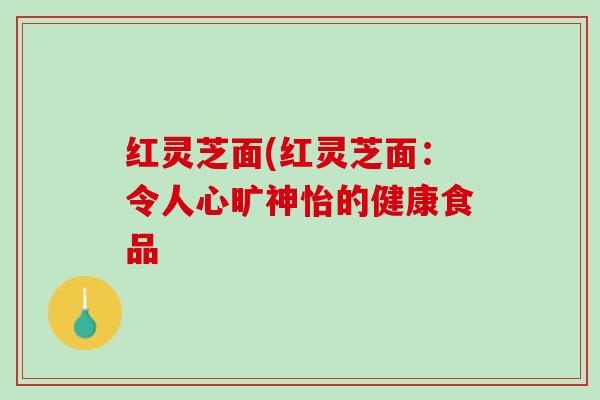 红灵芝面(红灵芝面:令人心旷神怡的健康食品 红灵芝面(红灵芝面:令人心旷神怡的健康食品