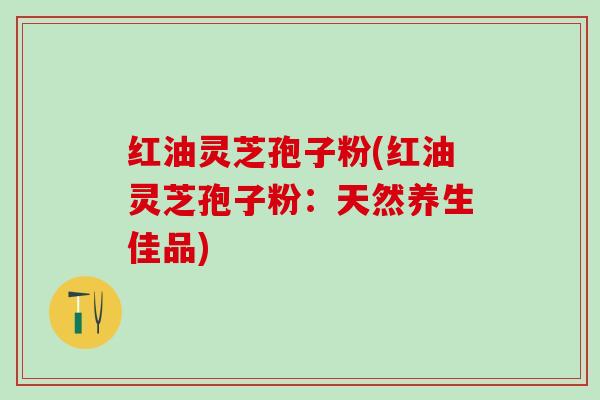 红油灵芝孢子粉(红油灵芝孢子粉：天然养生佳品)