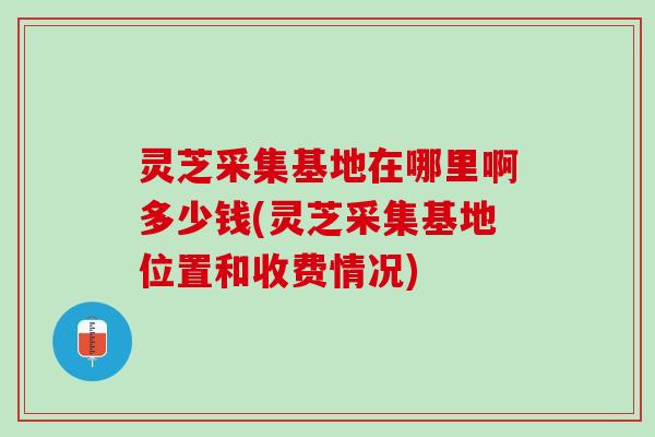 灵芝采集基地在哪里啊多少钱(灵芝采集基地位置和收费情况) 灵芝采集基地在哪里啊多少钱(灵芝采集基地位置和收费情况)