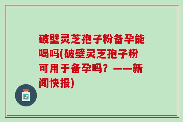 破壁灵芝孢子粉备孕能喝吗(破壁灵芝孢子粉可用于备孕吗？——新闻快报)