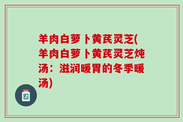 羊肉白萝卜黄芪灵芝(羊肉白萝卜黄芪灵芝炖汤:滋润暖胃的冬季暖汤) 羊肉白萝卜黄芪灵芝(羊肉白萝卜黄芪灵芝炖汤:滋润暖胃的冬季暖汤)