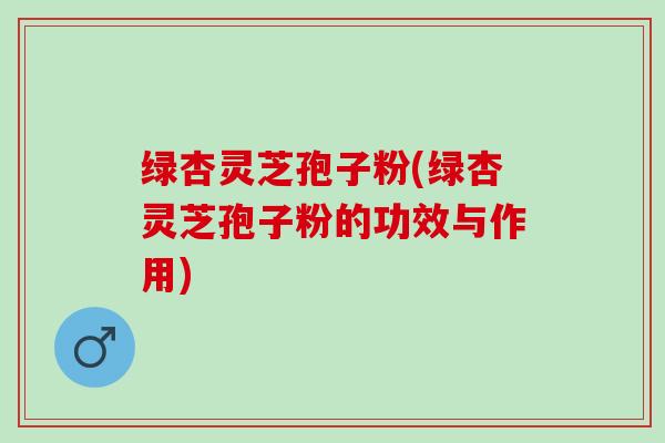 绿杏灵芝孢子粉(绿杏灵芝孢子粉的功效与作用)