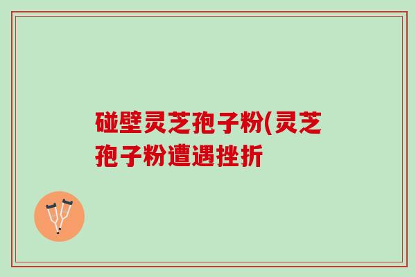 碰壁灵芝孢子粉(灵芝孢子粉遭遇挫折 碰壁灵芝孢子粉(灵芝孢子粉遭遇挫折