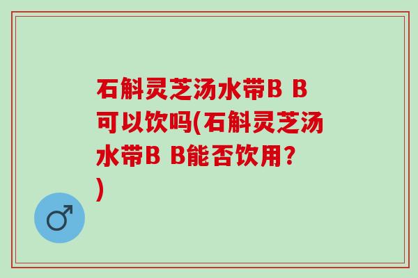 石斛灵芝汤水带B B可以饮吗(石斛灵芝汤水带B B能否饮用？)