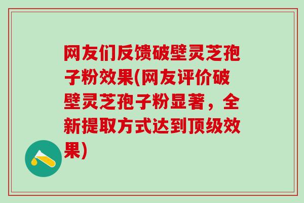 网友们反馈破壁灵芝孢子粉效果(网友评价破壁灵芝孢子粉显著，全新提取方式达到顶级效果)