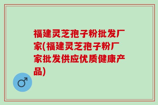 福建灵芝孢子粉批发厂家(福建灵芝孢子粉厂家批发供应优质健康产品)