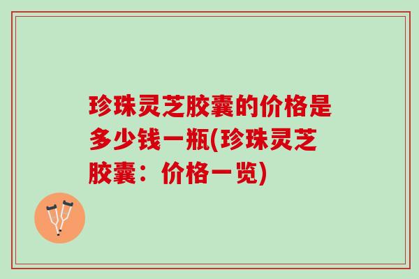 珍珠灵芝胶囊的价格是多少钱一瓶(珍珠灵芝胶囊：价格一览)
