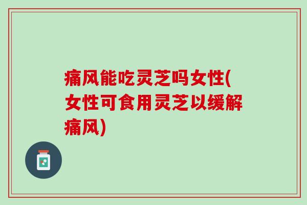 痛风能吃灵芝吗女性(女性可食用灵芝以缓解痛风)