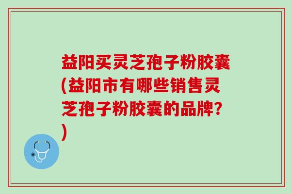 益阳买灵芝孢子粉胶囊(益阳市有哪些销售灵芝孢子粉胶囊的品牌？)