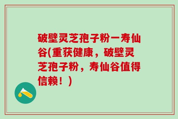 破壁灵芝孢子粉一寿仙谷(重获健康，破壁灵芝孢子粉，寿仙谷值得信赖！)