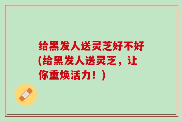 给黑发人送灵芝好不好(给黑发人送灵芝，让你重焕活力！)