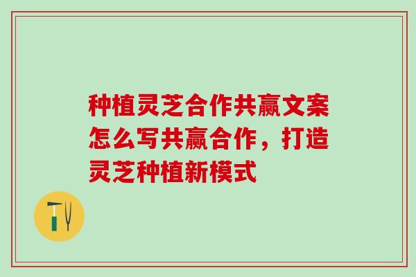 种植灵芝合作共赢文案怎么写共赢合作，打造灵芝种植新模式