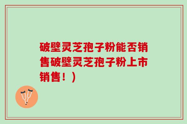 破壁灵芝孢子粉能否销售破壁灵芝孢子粉上市销售！)