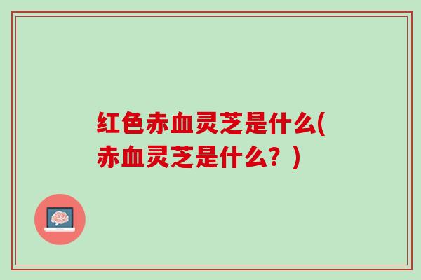 红色赤灵芝是什么(赤灵芝是什么?) 红色赤灵芝是什么(赤灵芝是什么?)