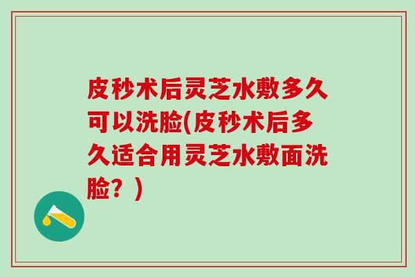 皮秒术后灵芝水敷多久可以洗脸(皮秒术后多久适合用灵芝水敷面洗脸？)