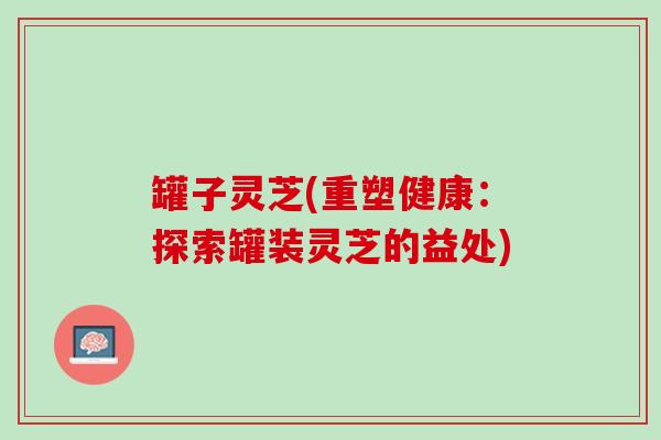 罐子灵芝(重塑健康：探索罐装灵芝的益处)